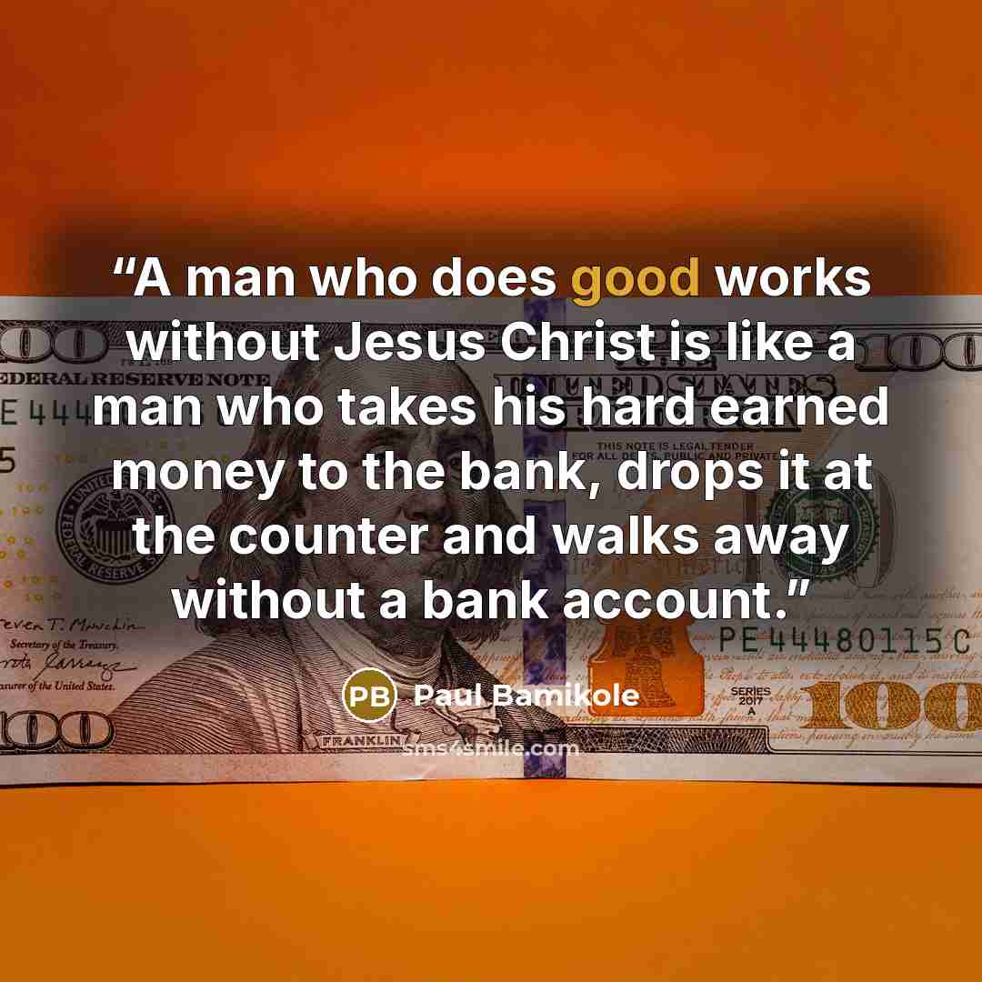 “A man who does good works without Jesus Christ is like a man who takes his hard earned money to the bank, drops it at the counter and walks away without a bank account.” quote by Paul Bamikole
