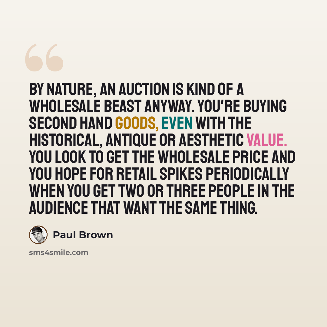 “By nature, an auction is kind of a wholesale beast anyway. You're buying second hand goods, even with the historical, antique or aesthetic value. You look to get the wholesale price and you hope for retail spikes periodically when you get two or three people in the audience that want the same thing.” quote by Paul Brown