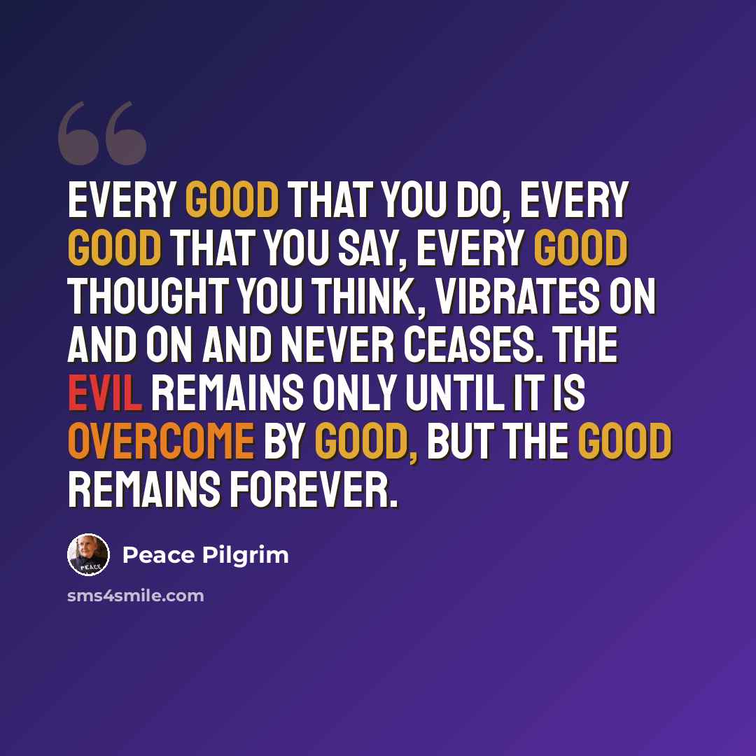 “Every good that you do, every good that you say, every good thought you think, vibrates on and on and never ceases. The evil remains only until it is overcome by good, but the good remains forever.” quote by Peace Pilgrim