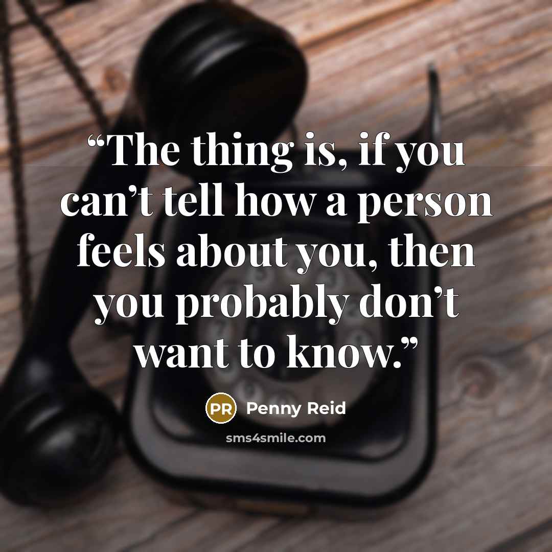 “The thing is, if you can’t tell how a person feels about you, then you probably don’t want to know.” quote by Penny Reid