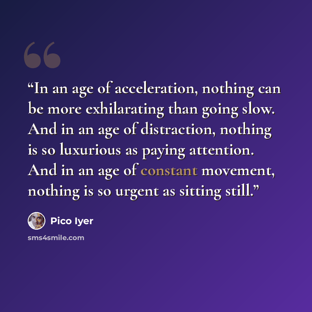 “In an age of acceleration, nothing can be more exhilarating than going slow. And in an age of distraction, nothing is so luxurious as paying attention. And in an age of constant movement, nothing is so urgent as sitting still.” quote by Pico Iyer