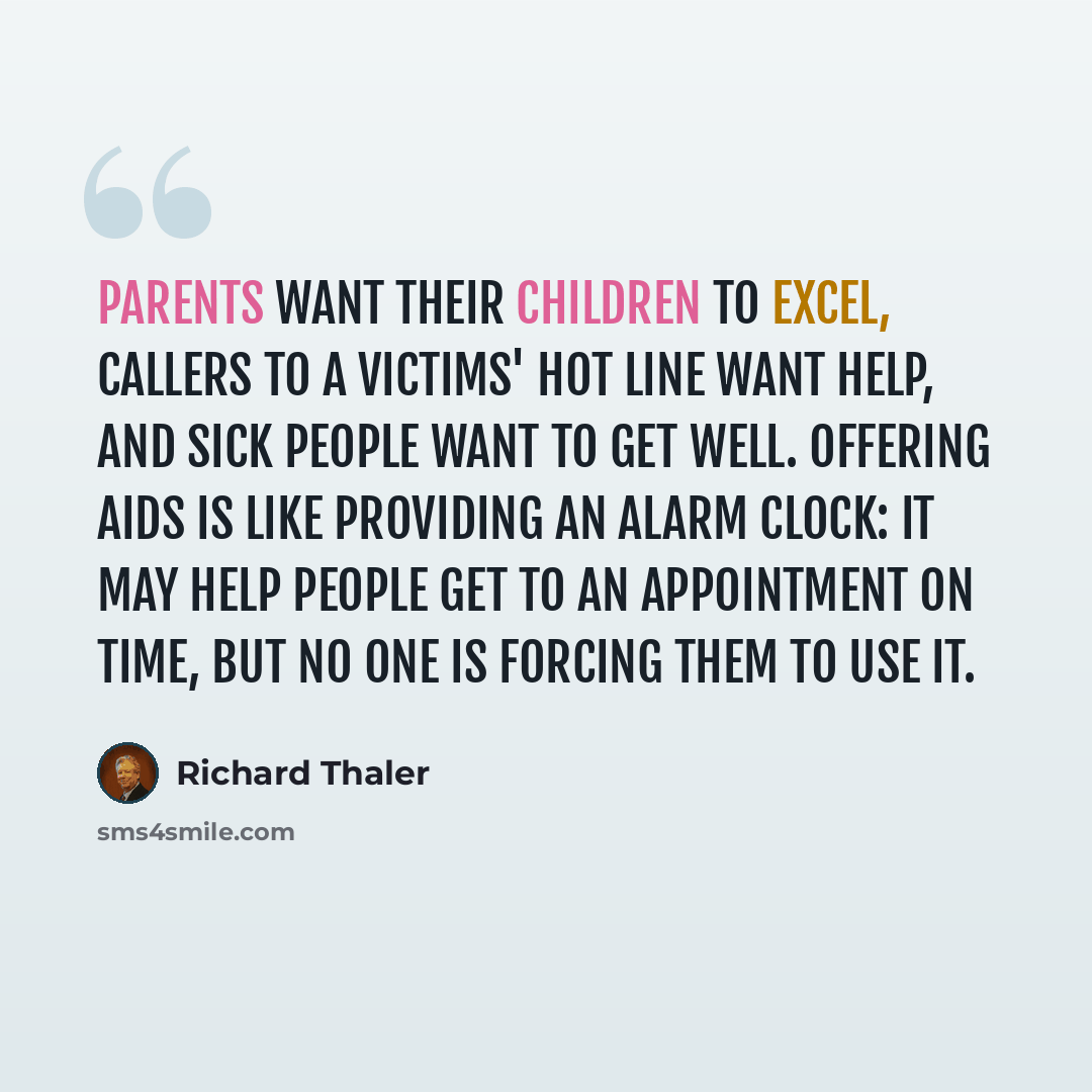“Parents want their children to excel, callers to a victims' hot line want help, and sick people want to get well. Offering aids is like providing an alarm clock: it may help people get to an appointment on time, but no one is forcing them to use it.” quote by Richard Thaler