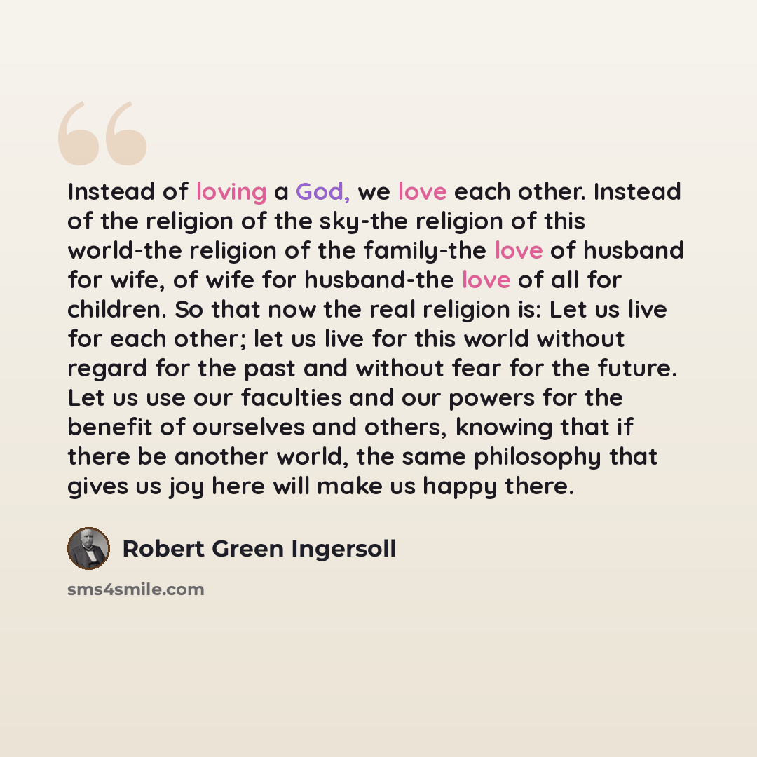 “Instead of loving a God, we love each other. Instead of the religion of the sky-the religion of this world-the religion of the family-the love of husband for wife, of wife for husband-the love of all for children. So that now the real religion is: Let us live for each other; let us live for this…” quote by Robert Green Ingersoll