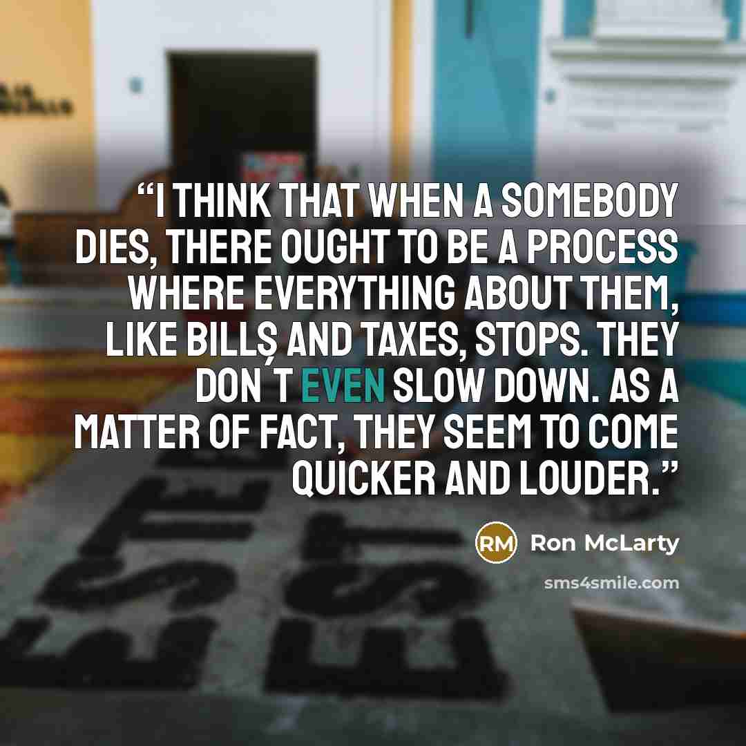 “I think that when a somebody dies, there ought to be a process where everything about them, like bills and taxes, stops. They don´t even slow down. As a matter of fact, they seem to come quicker and louder.” quote by Ron McLarty
