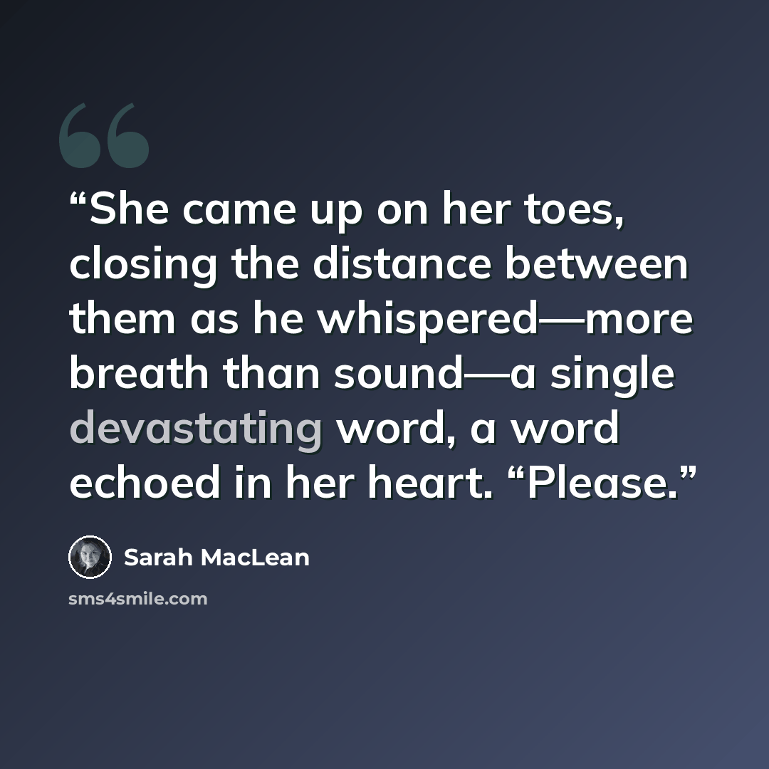 “She came up on her toes, closing the distance between them as he whispered—more breath than sound—a single devastating word, a word echoed in her heart. “Please.” quote by Sarah MacLean