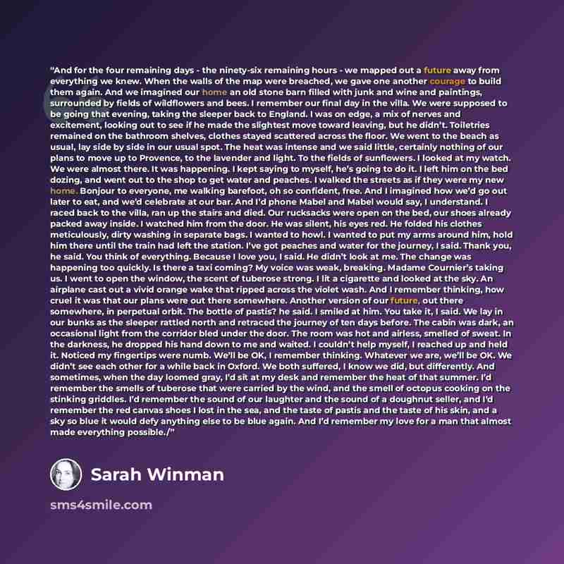 “And for the four remaining days - the ninety-six remaining hours - we mapped out a future away from everything we knew. When the walls of the map were breached, we gave one another courage to build them again. And we imagined our home an old stone barn filled with junk and wine and paintings…” quote by Sarah Winman