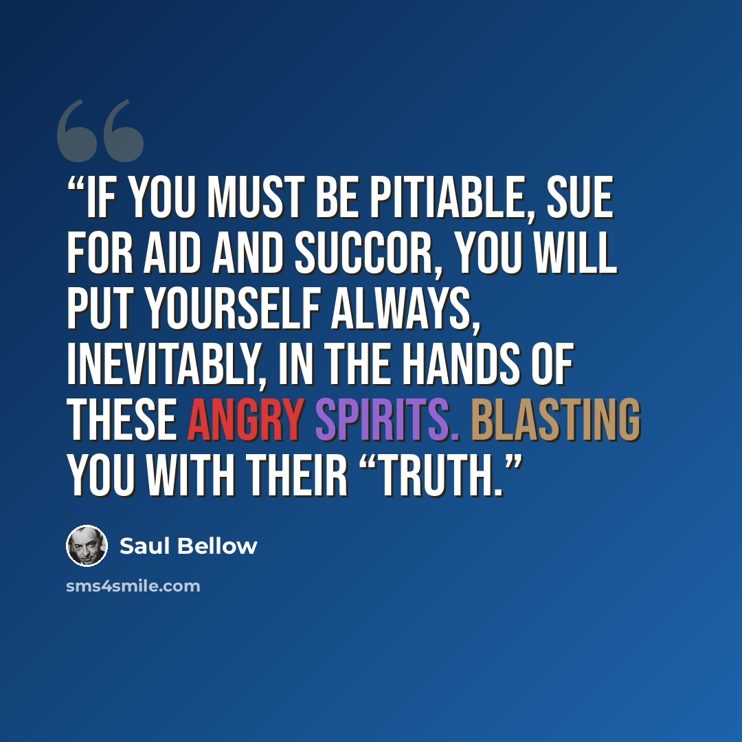 “if you must be pitiable, sue for aid and succor, you will put yourself always, inevitably, in the hands of these angry spirits. Blasting you with their “truth.” quote by Saul Bellow