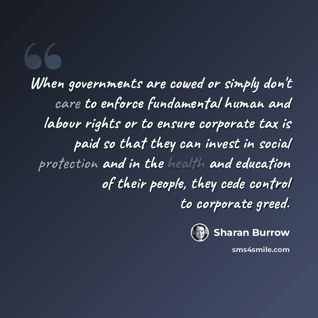 “When governments are cowed or simply don't care to enforce fundamental human and labour rights or to ensure corporate tax is paid so that they can invest in social protection and in the health and education of their people, they cede control to corporate greed.” quote by Sharan Burrow
