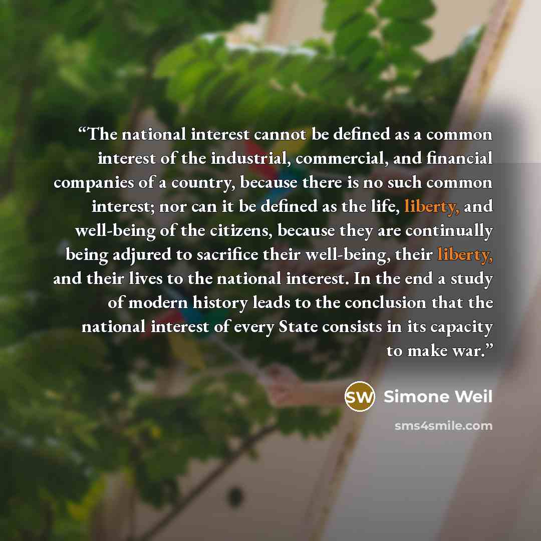 “The national interest cannot be defined as a common interest of the industrial, commercial, and financial companies of a country, because there is no such common interest; nor can it be defined as the life, liberty, and well-being of the citizens, because they are continually being adjured to…” quote by Simone Weil