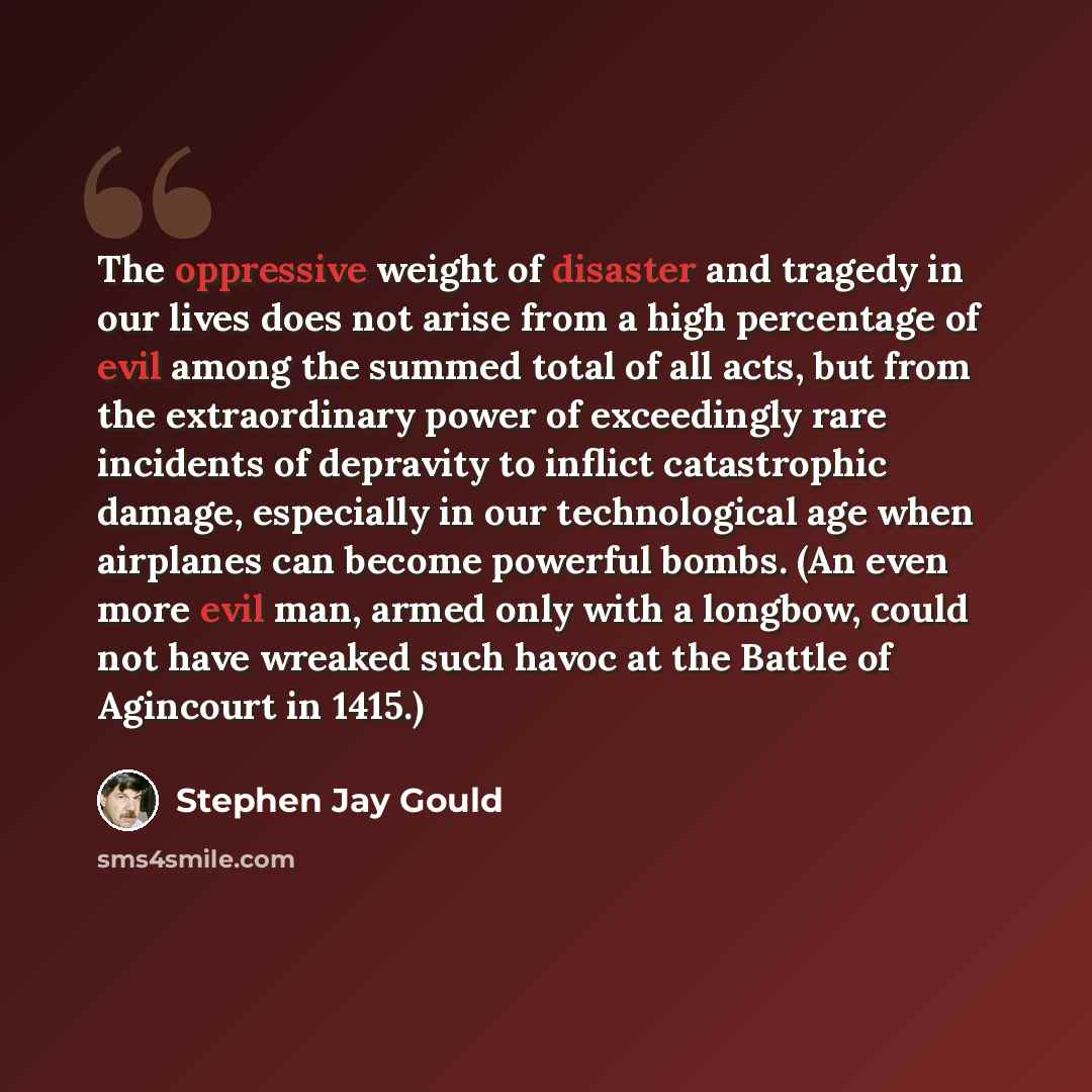 “The oppressive weight of disaster and tragedy in our lives does not arise from a high percentage of evil among the summed total of all acts, but from the extraordinary power of exceedingly rare incidents of depravity to inflict catastrophic damage, especially in our technological age when…” quote by Stephen Jay Gould