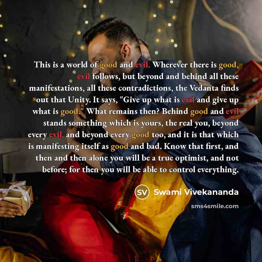 “This is a world of good and evil. Wherever there is good, evil follows, but beyond and behind all these manifestations, all these contradictions, the Vedanta finds out that Unity. It says, "Give up what is evil and give up what is good." What remains then? Behind good and evil stands something…” quote by Swami Vivekananda