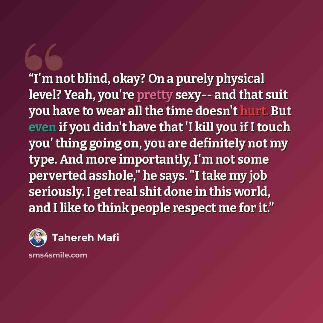“I'm not blind, okay? On a purely physical level? Yeah, you're pretty sexy-- and that suit you have to wear all the time doesn't hurt. But even if you didn't have that 'I kill you if I touch you' thing going on, you are definitely not my type. And more importantly, I'm not some perverted asshole,"…” quote by Tahereh Mafi