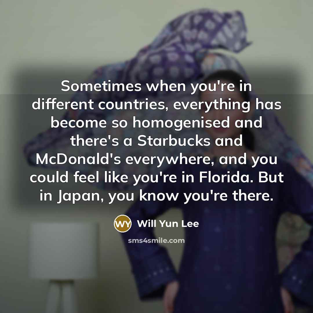 “Sometimes when you're in different countries, everything has become so homogenised and there's a Starbucks and McDonald's everywhere, and you could feel like you're in Florida. But in Japan, you know you're there.” quote by Will Yun Lee