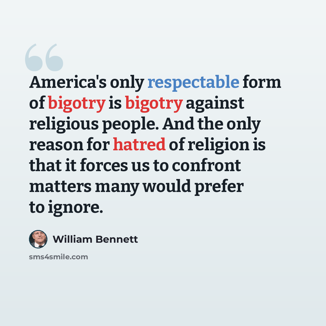 “America's only respectable form of bigotry is bigotry against religious people. And the only reason for hatred of religion is that it forces us to confront matters many would prefer to ignore.” quote by William Bennett