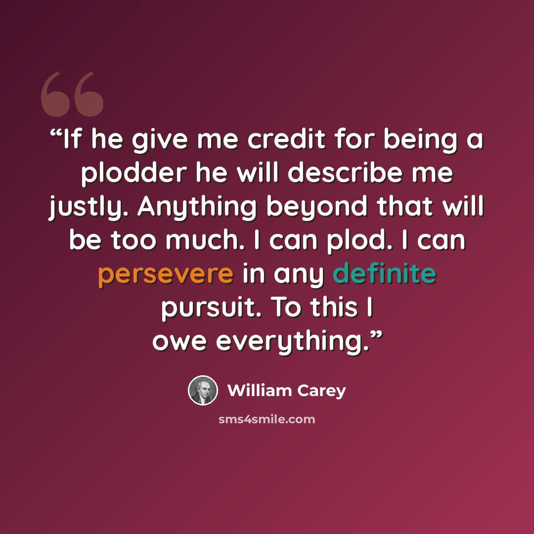“If he give me credit for being a plodder he will describe me justly. Anything beyond that will be too much. I can plod. I can persevere in any definite pursuit. To this I owe everything.” quote by William Carey