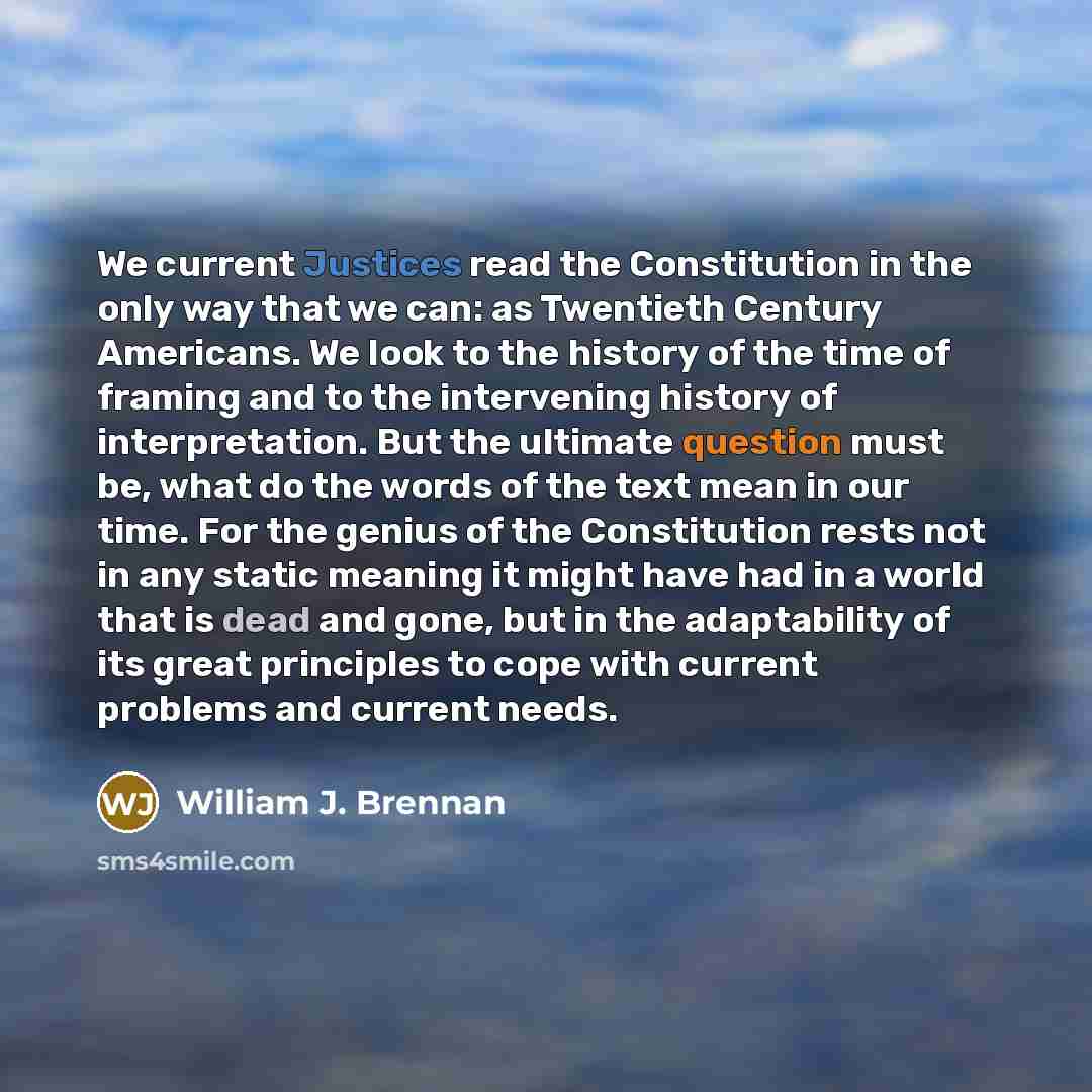 “We current Justices read the Constitution in the only way that we can: as Twentieth Century Americans. We look to the history of the time of framing and to the intervening history of interpretation. But the ultimate question must be, what do the words of the text mean in our time. For the genius…” quote by William J. Brennan