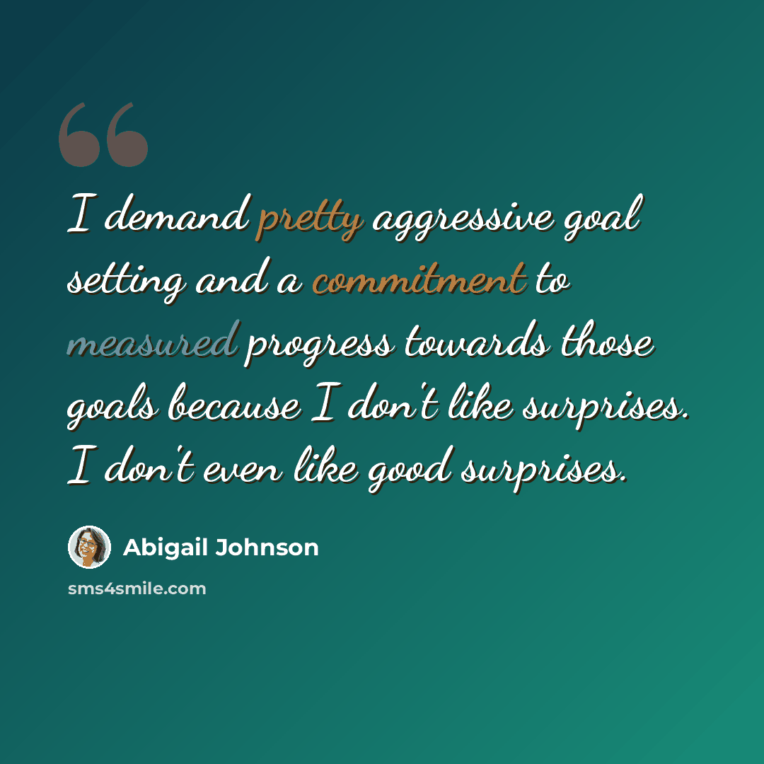 “I demand pretty aggressive goal setting and a commitment to measured progress towards those goals because I don't like surprises. I don't even like good surprises.” quote by Abigail Johnson