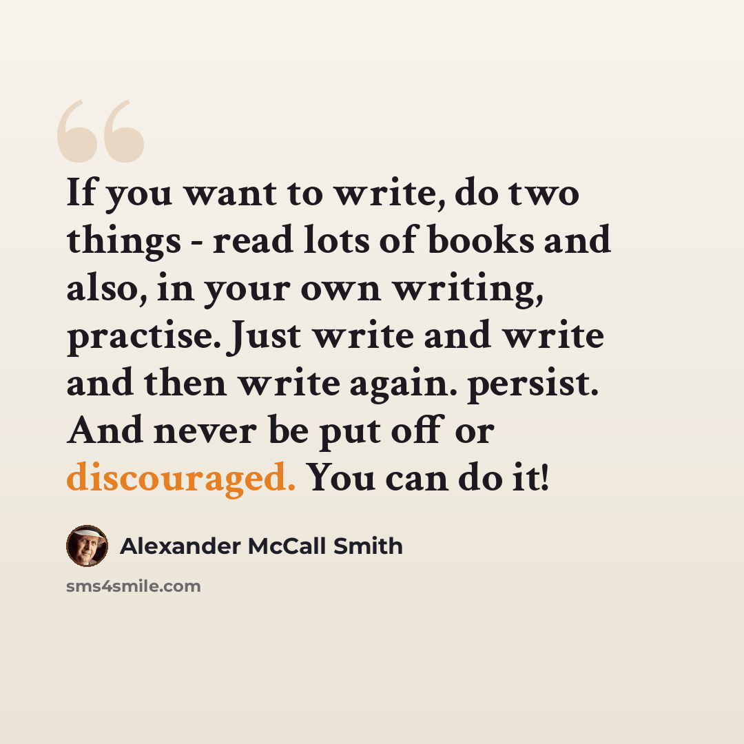 “If you want to write, do two things - read lots of books and also, in your own writing, practise. Just write and write and then write again. persist. And never be put off or discouraged. You can do it!” quote by Alexander McCall Smith
