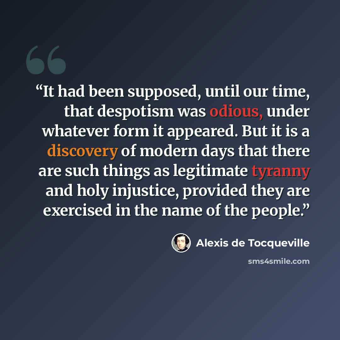 “It had been supposed, until our time, that despotism was odious, under whatever form it appeared. But it is a discovery of modern days that there are such things as legitimate tyranny and holy injustice, provided they are exercised in the name of the people.” quote by Alexis de Tocqueville