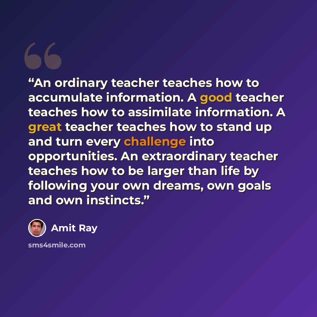 “An ordinary teacher teaches how to accumulate information. A good teacher teaches how to assimilate information. A great teacher teaches how to stand up and turn every challenge into opportunities. An extraordinary teacher teaches how to be larger than life by following your own dreams, own goals…” quote by Amit Ray