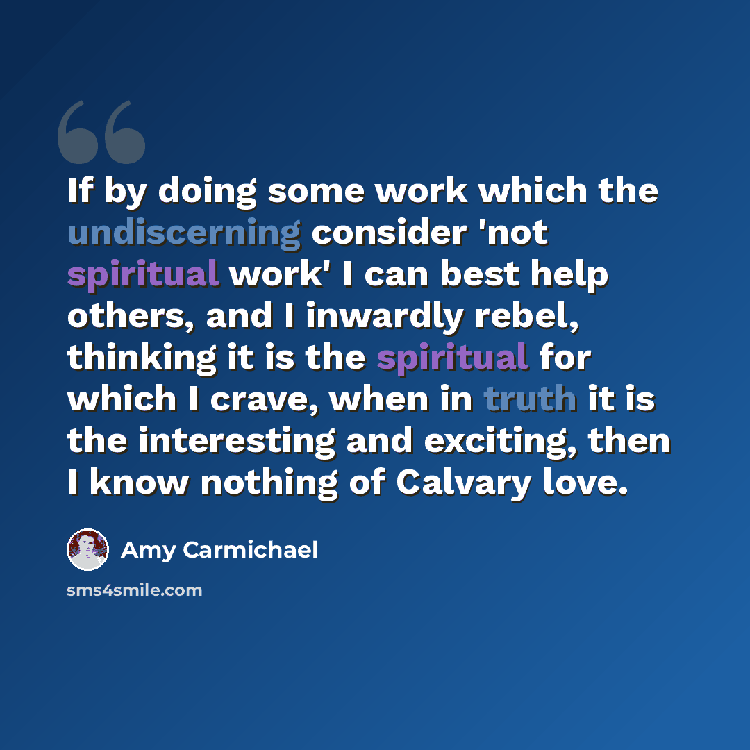 “If by doing some work which the undiscerning consider 'not spiritual work' I can best help others, and I inwardly rebel, thinking it is the spiritual for which I crave, when in truth it is the interesting and exciting, then I know nothing of Calvary love.” quote by Amy Carmichael