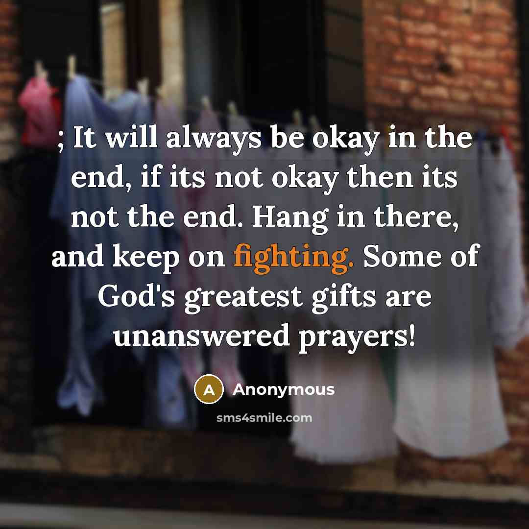 “; It will always be okay in the end, if its not okay then its not the end. Hang in there, and keep on fighting. Some of God's greatest gifts are unanswered prayers!” quote by Anonymous