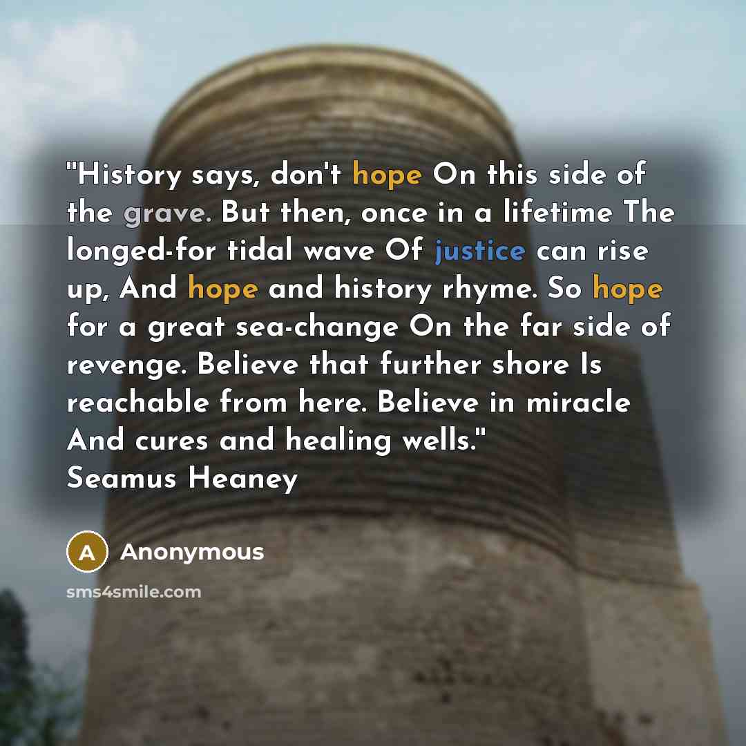 “''History says, don't hope On this side of the grave. But then, once in a lifetime The longed-for tidal wave Of justice can rise up, And hope and history rhyme. So hope for a great sea-change On the far side of revenge. Believe that further shore Is reachable from here. Believe in miracle And…” quote by Anonymous
