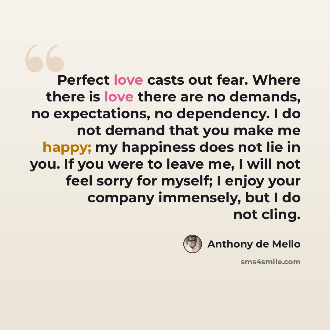 “Perfect love casts out fear. Where there is love there are no demands, no expectations, no dependency. I do not demand that you make me happy; my happiness does not lie in you. If you were to leave me, I will not feel sorry for myself; I enjoy your company immensely, but I do not cling.” quote by Anthony de Mello