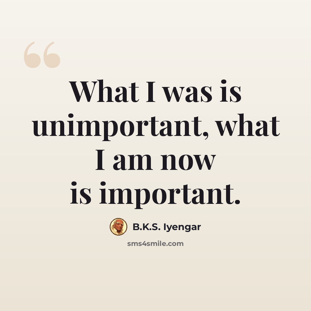 “What I was is unimportant, what I am now is important.” quote by B.K.S. Iyengar