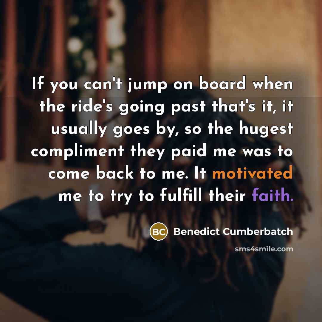 “If you can't jump on board when the ride's going past that's it, it usually goes by, so the hugest compliment they paid me was to come back to me. It motivated me to try to fulfill their faith.” quote by Benedict Cumberbatch