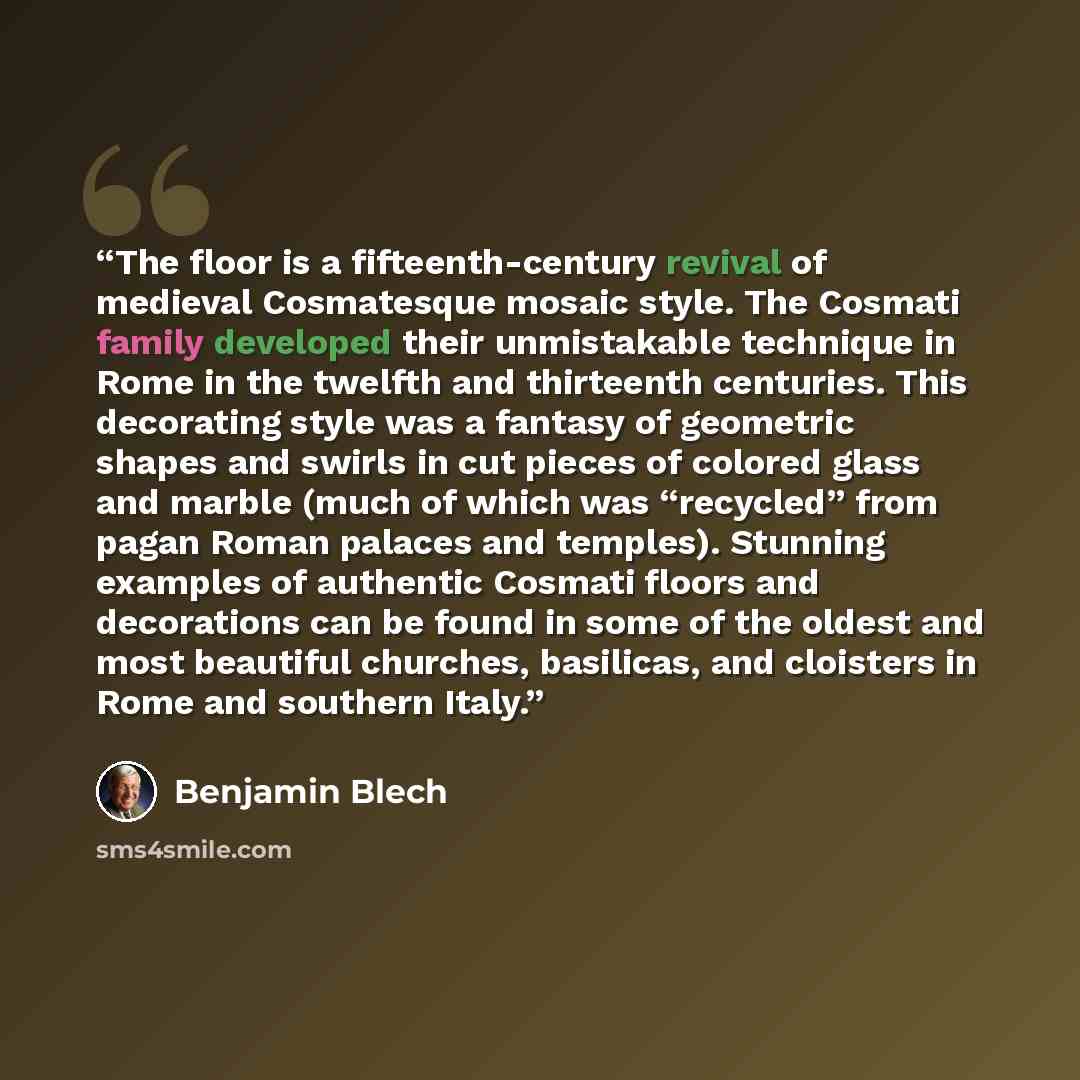 “The floor is a fifteenth-century revival of medieval Cosmatesque mosaic style. The Cosmati family developed their unmistakable technique in Rome in the twelfth and thirteenth centuries. This decorating style was a fantasy of geometric shapes and swirls in cut pieces of colored glass and marble…” quote by Benjamin Blech