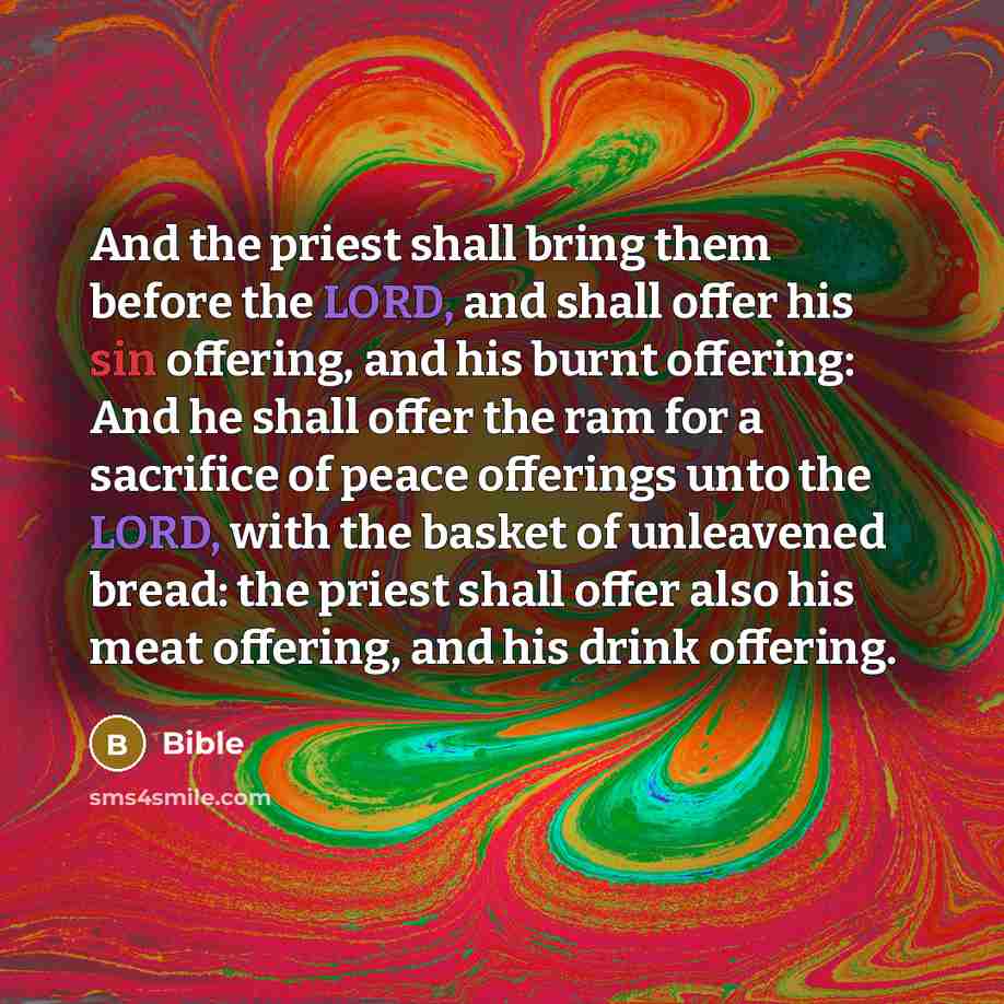 “And the priest shall bring them before the LORD, and shall offer his sin offering, and his burnt offering: And he shall offer the ram for a sacrifice of peace offerings unto the LORD, with the basket of unleavened bread: the priest shall offer also his meat offering, and his drink offering.” quote by Bible