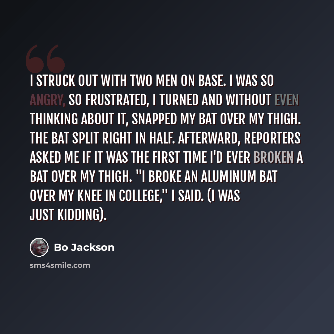 “I struck out with two men on base. I was so angry, so frustrated, I turned and without even thinking about it, snapped my bat over my thigh. The bat split right in half. Afterward, reporters asked me if it was the first time I'd ever broken a bat over my thigh. "I broke an aluminum bat over my…” quote by Bo Jackson