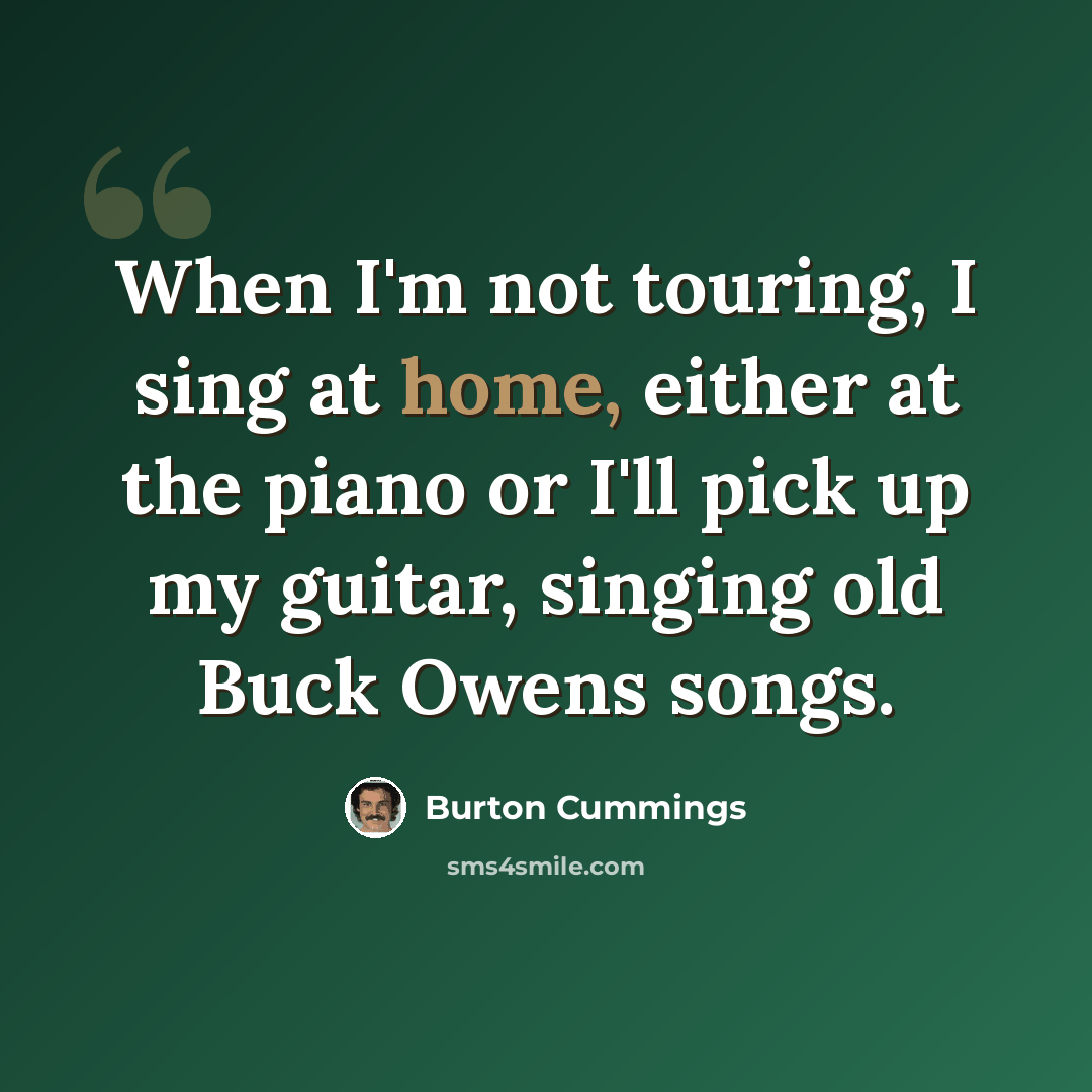 “When I'm not touring, I sing at home, either at the piano or I'll pick up my guitar, singing old Buck Owens songs.” quote by Burton Cummings