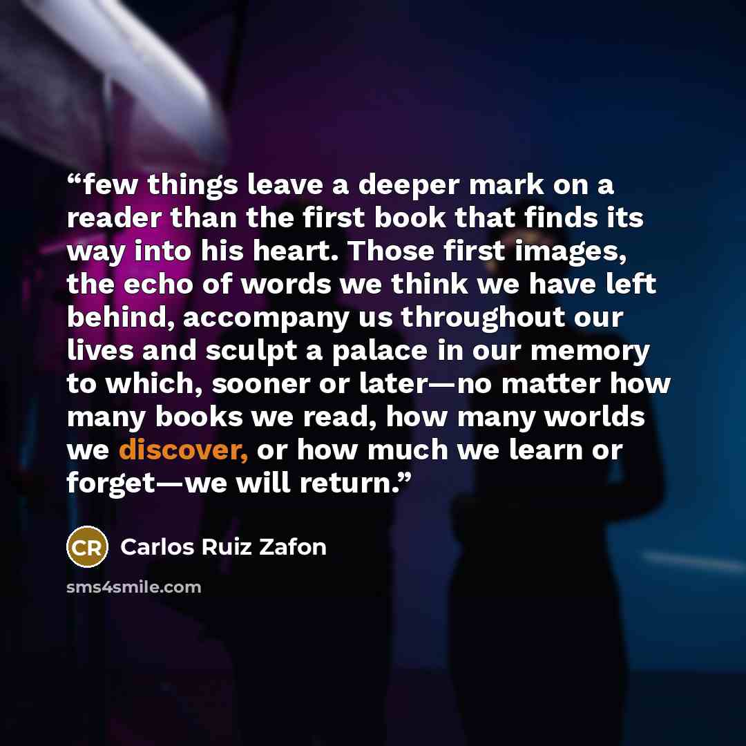“few things leave a deeper mark on a reader than the first book that finds its way into his heart. Those first images, the echo of words we think we have left behind, accompany us throughout our lives and sculpt a palace in our memory to which, sooner or later—no matter how many books we read, how…” quote by Carlos Ruiz Zafón