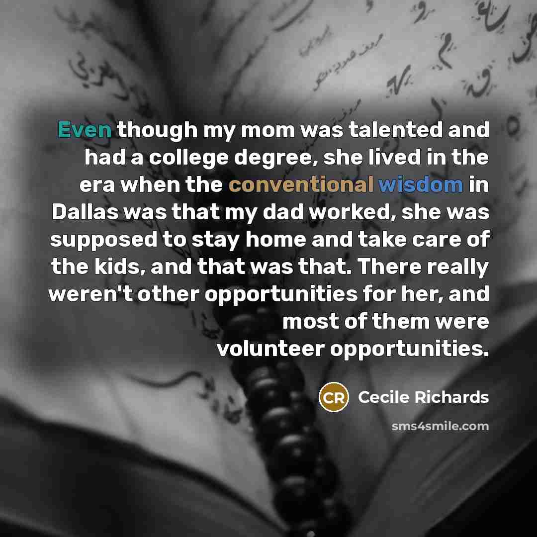 “Even though my mom was talented and had a college degree, she lived in the era when the conventional wisdom in Dallas was that my dad worked, she was supposed to stay home and take care of the kids, and that was that. There really weren't other opportunities for her, and most of them were…” quote by Cecile Richards