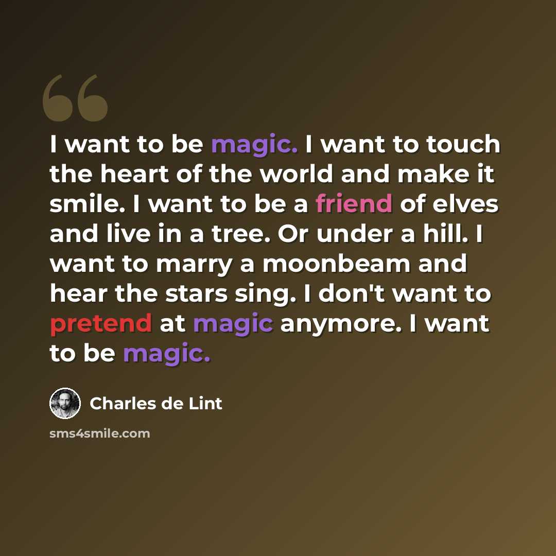 “I want to be magic. I want to touch the heart of the world and make it smile. I want to be a friend of elves and live in a tree. Or under a hill. I want to marry a moonbeam and hear the stars sing. I don't want to pretend at magic anymore. I want to be magic.” quote by Charles de Lint
