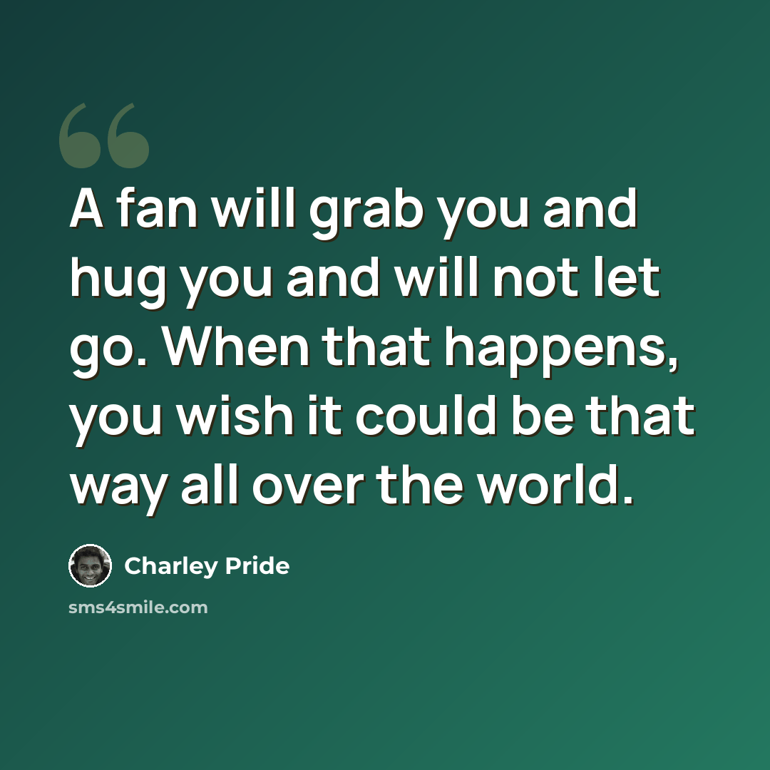 “A fan will grab you and hug you and will not let go. When that happens, you wish it could be that way all over the world.” quote by Charley Pride