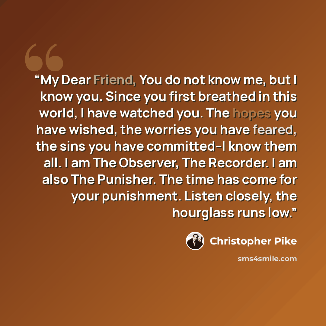 “My Dear Friend, You do not know me, but I know you. Since you first breathed in this world, I have watched you. The hopes you have wished, the worries you have feared, the sins you have committed–I know them all. I am The Observer, The Recorder. I am also The Punisher. The time has come for your…” quote by Christopher Pike