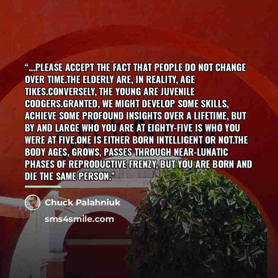 “...please accept the fact that people do not change over time.The elderly are, in reality, age tikes.Conversely, the young are juvenile codgers.Granted, we might develop some skills, achieve some profound insights over a lifetime, but by and large who you are at eighty-five is who you were at…” quote by Chuck Palahniuk