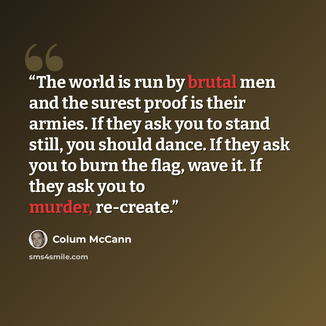 “The world is run by brutal men and the surest proof is their armies. If they ask you to stand still, you should dance. If they ask you to burn the flag, wave it. If they ask you to murder, re-create.” quote by Colum McCann