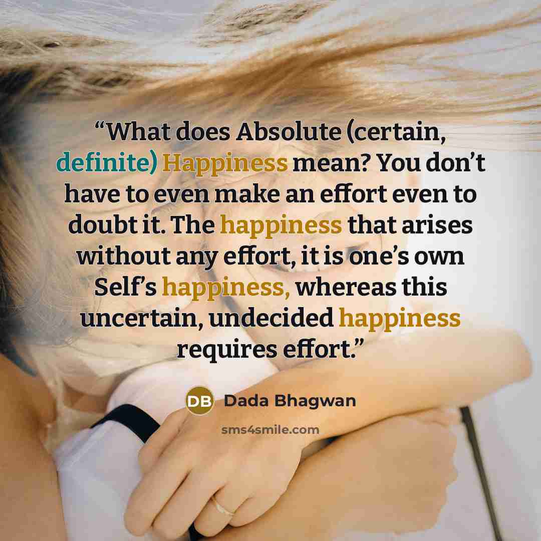 “What does Absolute (certain, definite) Happiness mean? You don’t have to even make an effort even to doubt it. The happiness that arises without any effort, it is one’s own Self’s happiness, whereas this uncertain, undecided happiness requires effort.” quote by Dada Bhagwan