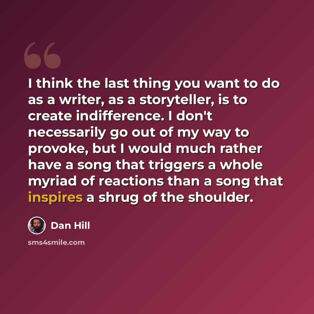 “I think the last thing you want to do as a writer, as a storyteller, is to create indifference. I don't necessarily go out of my way to provoke, but I would much rather have a song that triggers a whole myriad of reactions than a song that inspires a shrug of the shoulder.” quote by Dan Hill