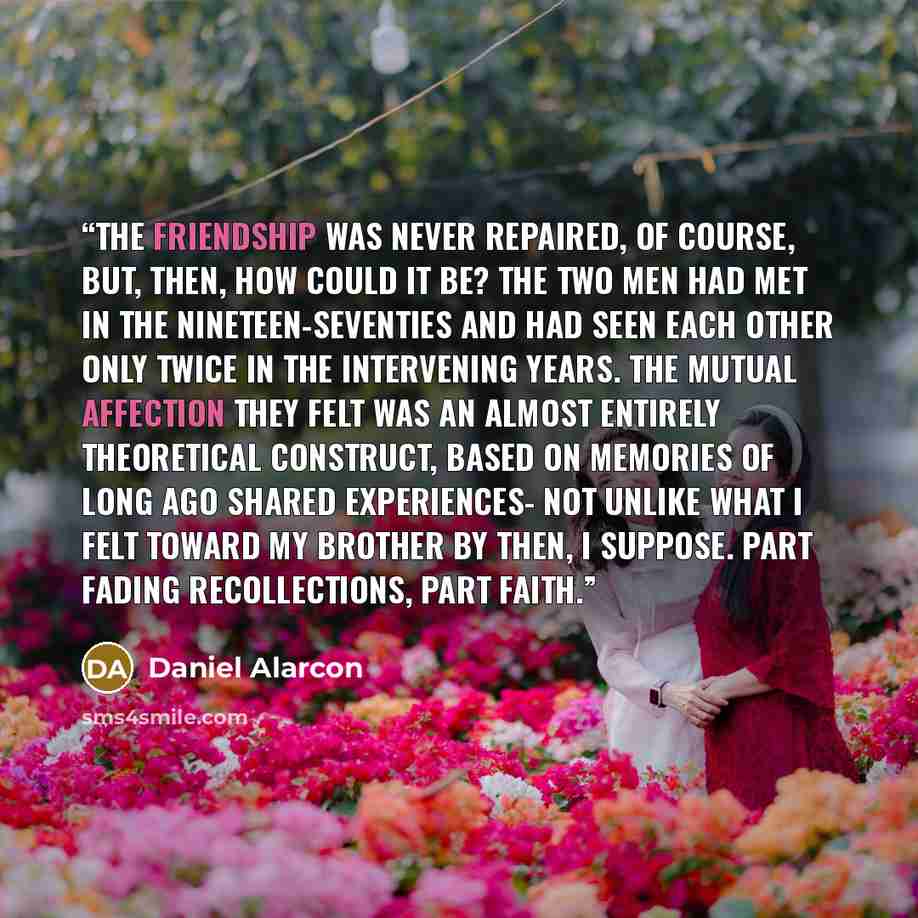 “The friendship was never repaired, of course, but, then, how could it be? The two men had met in the nineteen-seventies and had seen each other only twice in the intervening years. The mutual affection they felt was an almost entirely theoretical construct, based on memories of long ago shared…” quote by Daniel Alarcón