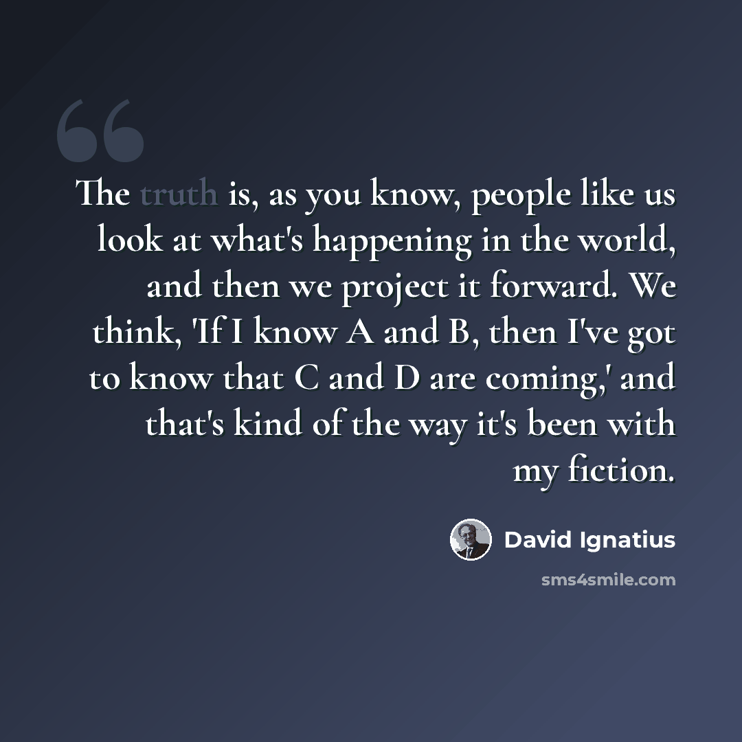 “The truth is, as you know, people like us look at what's happening in the world, and then we project it forward. We think, 'If I know A and B, then I've got to know that C and D are coming,' and that's kind of the way it's been with my fiction.” quote by David Ignatius