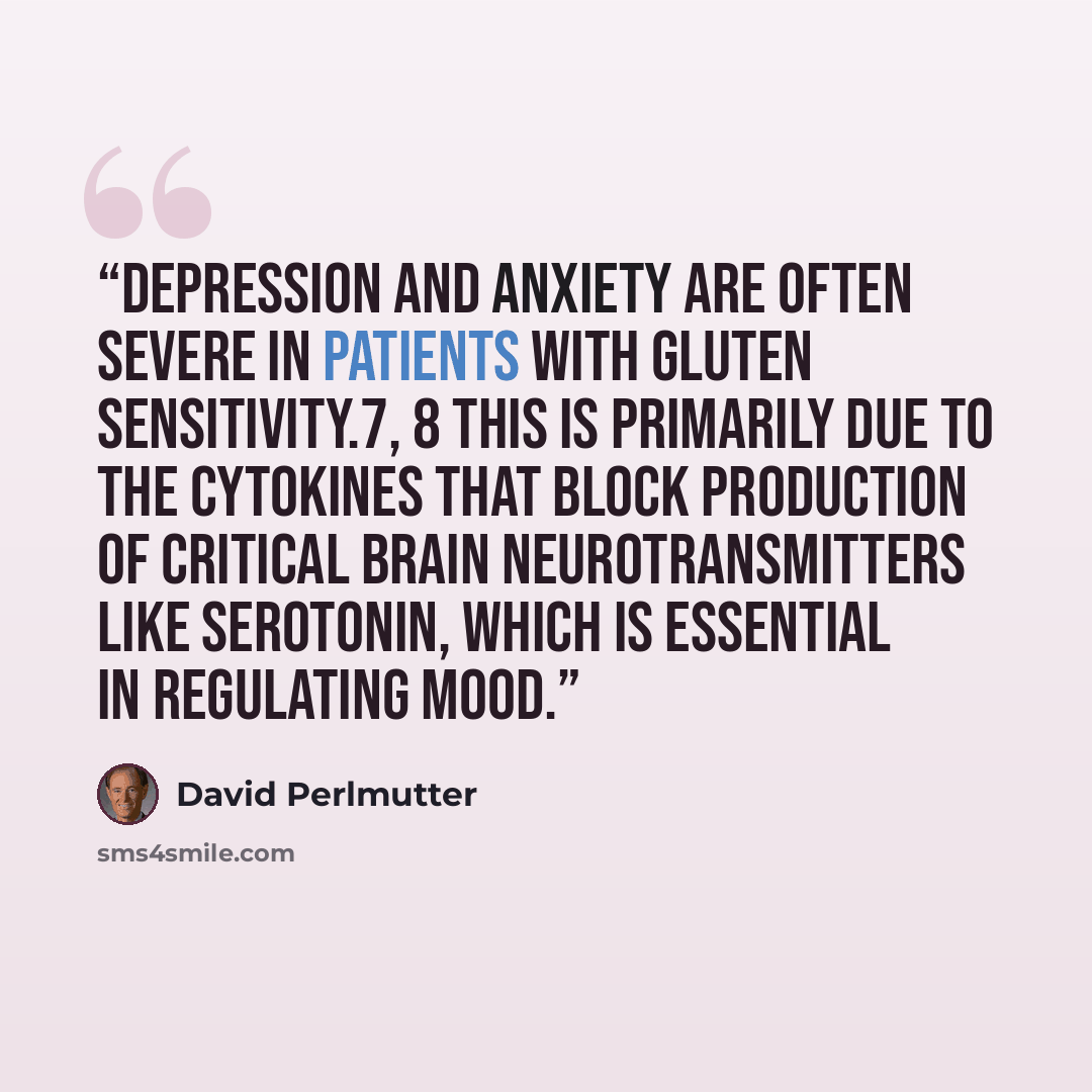 “Depression and anxiety are often severe in patients with gluten sensitivity.7, 8 This is primarily due to the cytokines that block production of critical brain neurotransmitters like serotonin, which is essential in regulating mood.” quote by David Perlmutter