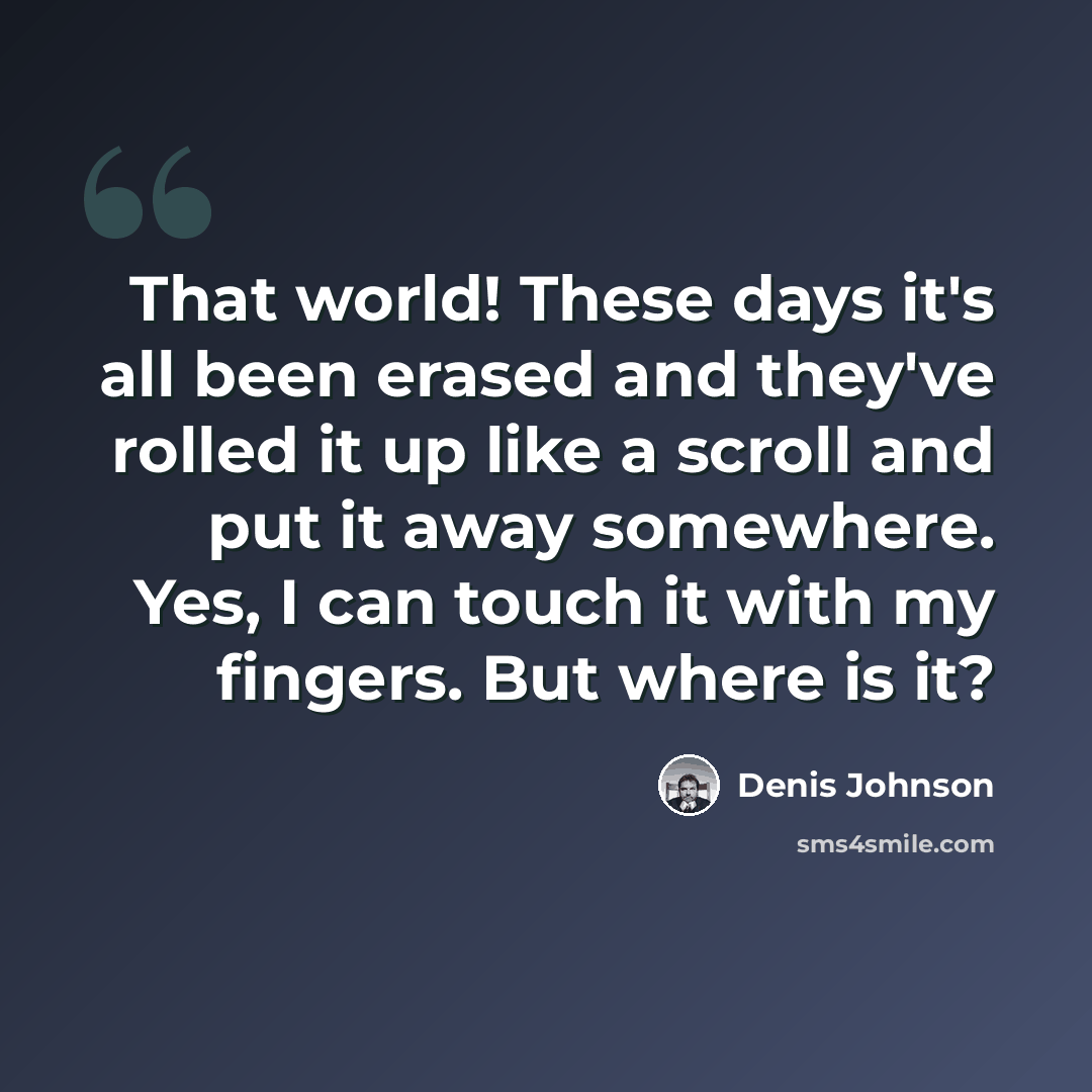 “That world! These days it's all been erased and they've rolled it up like a scroll and put it away somewhere. Yes, I can touch it with my fingers. But where is it?” quote by Denis Johnson