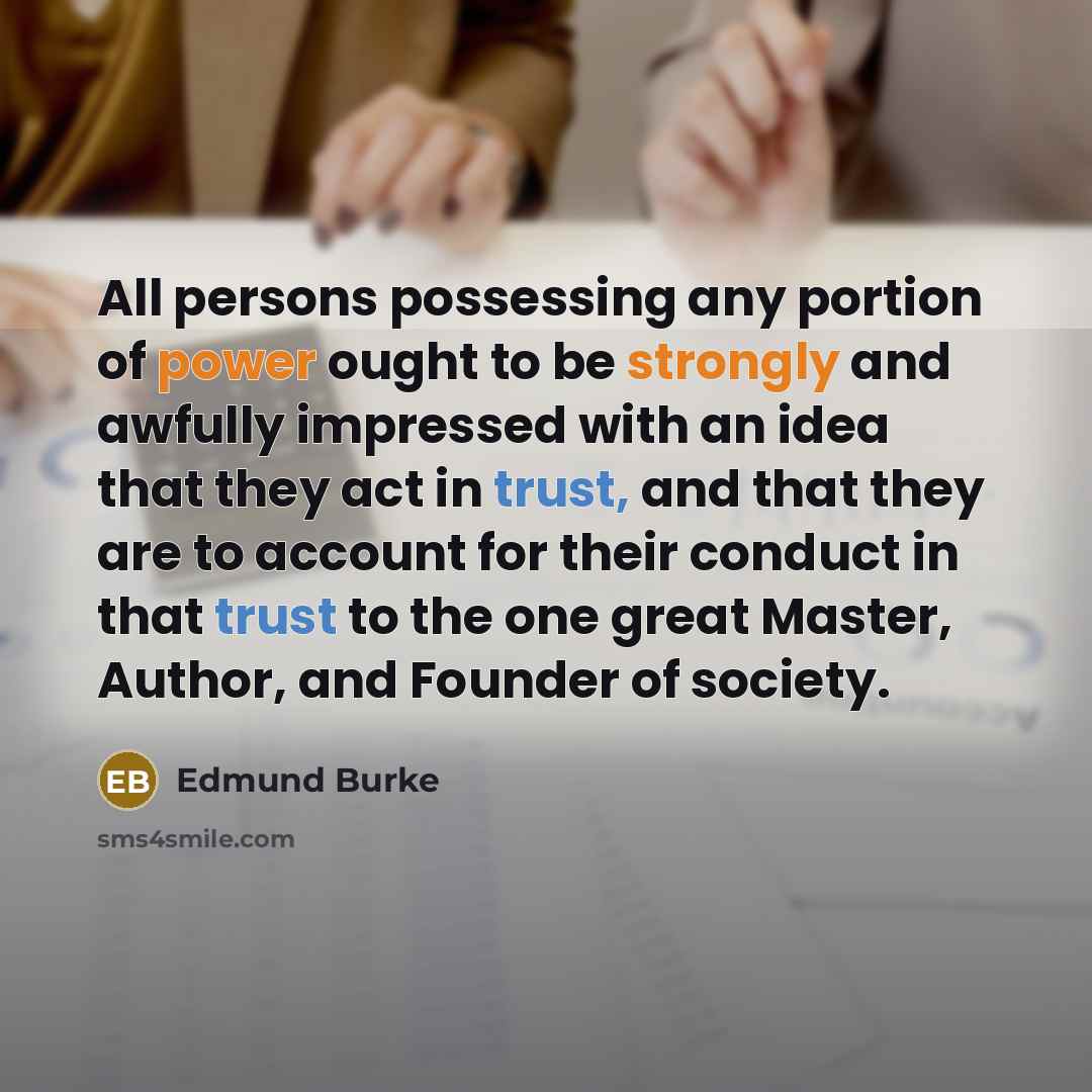 “All persons possessing any portion of power ought to be strongly and awfully impressed with an idea that they act in trust, and that they are to account for their conduct in that trust to the one great Master, Author, and Founder of society.” quote by Edmund Burke