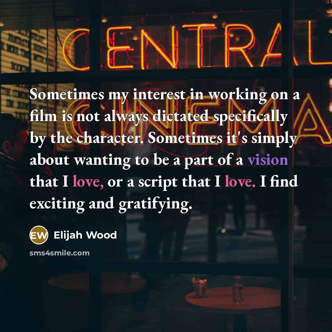“Sometimes my interest in working on a film is not always dictated specifically by the character. Sometimes it's simply about wanting to be a part of a vision that I love, or a script that I love. I find exciting and gratifying.” quote by Elijah Wood