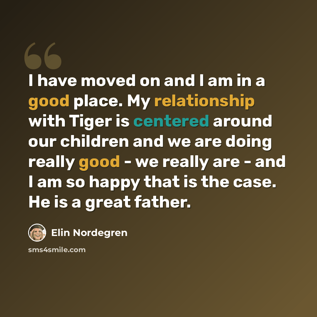 “I have moved on and I am in a good place. My relationship with Tiger is centered around our children and we are doing really good - we really are - and I am so happy that is the case. He is a great father.” quote by Elin Nordegren